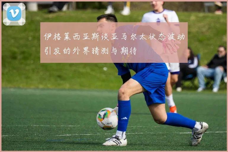 伊格莱西亚斯谈亚马尔太状态波动引发的外界猜测与期待