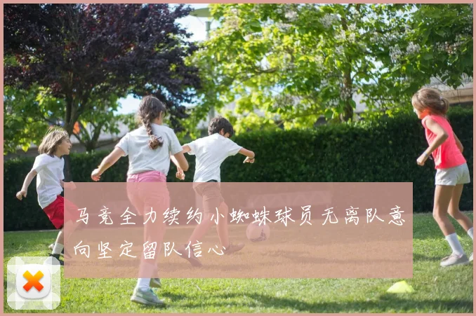 马竞全力续约小蜘蛛球员无离队意向坚定留队信心