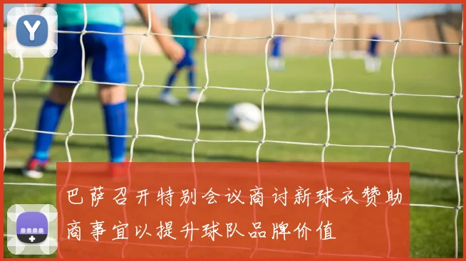 巴萨召开特别会议商讨新球衣赞助商事宜以提升球队品牌价值