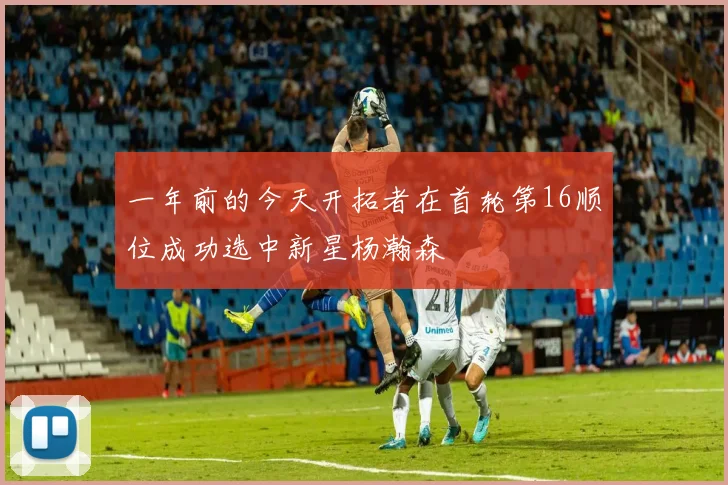 一年前的今天开拓者在首轮第16顺位成功选中新星杨瀚森