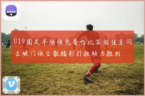 U19国足半场领先哥伦比亚刘佳乐闪击破门依合散精彩扑救助力胜利