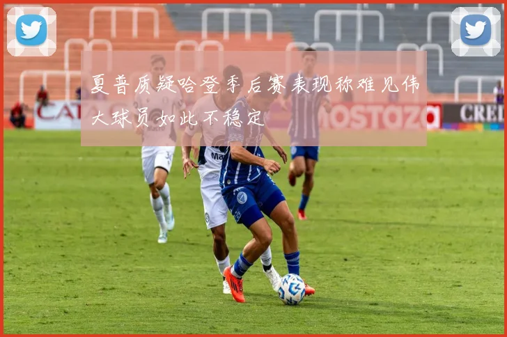 夏普质疑哈登季后赛表现称难见伟大球员如此不稳定