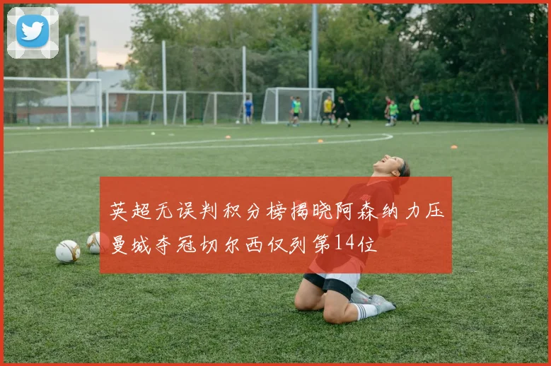 英超无误判积分榜揭晓阿森纳力压曼城夺冠切尔西仅列第14位