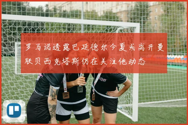 罗马诺透露巴延德尔今夏或离开曼联贝西克塔斯仍在关注他动态