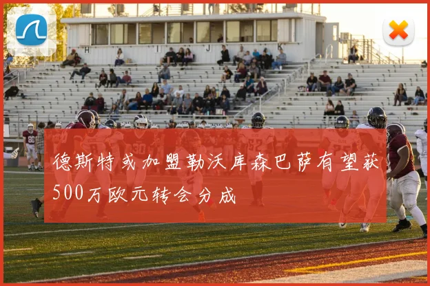 德斯特或加盟勒沃库森巴萨有望获500万欧元转会分成