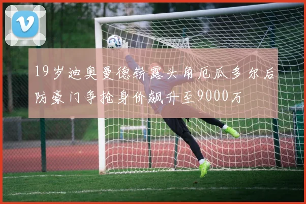 19岁迪奥曼德崭露头角厄瓜多尔后防豪门争抢身价飙升至9000万