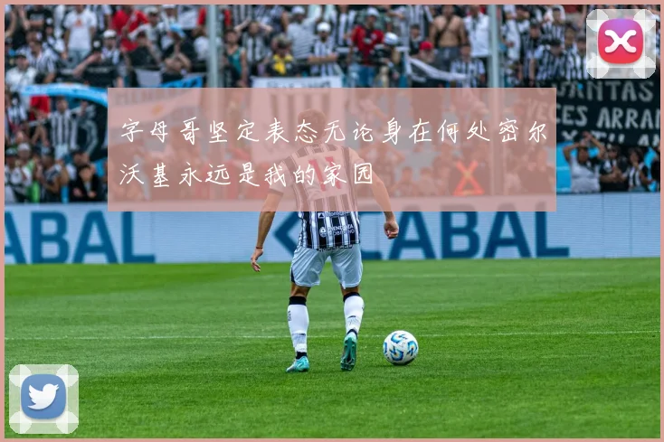 字母哥坚定表态无论身在何处密尔沃基永远是我的家园