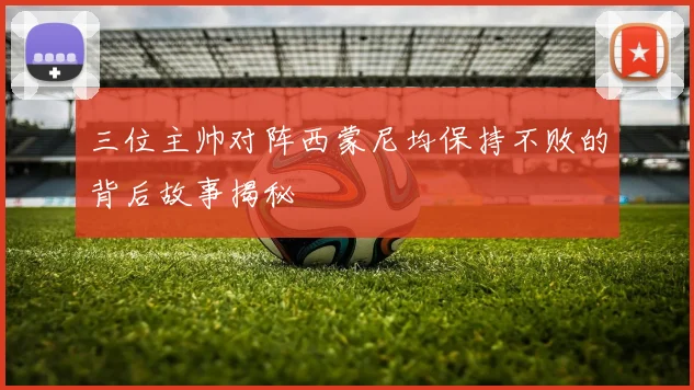 三位主帅对阵西蒙尼均保持不败的背后故事揭秘