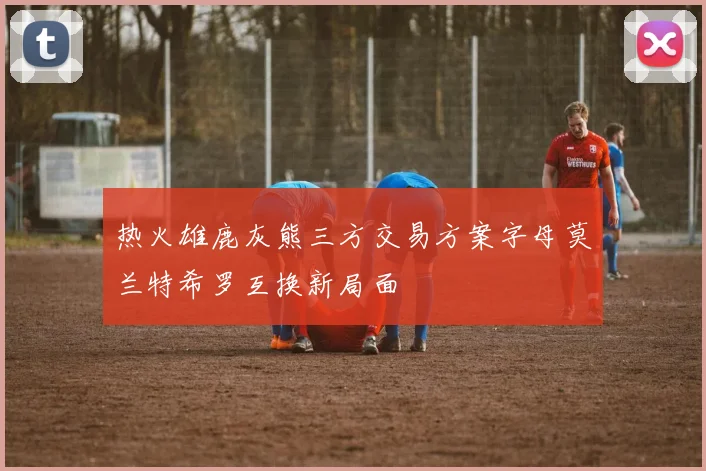 热火雄鹿灰熊三方交易方案字母莫兰特希罗互换新局面