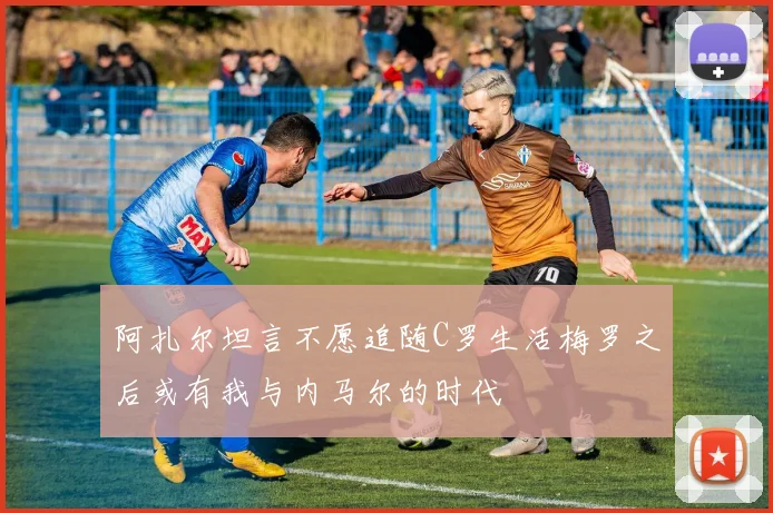 阿扎尔坦言不愿追随C罗生活梅罗之后或有我与内马尔的时代
