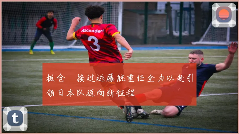 板仓滉接过远藤航重任全力以赴引领日本队迈向新征程
