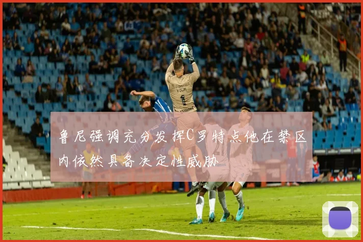 鲁尼强调充分发挥C罗特点他在禁区内依然具备决定性威胁