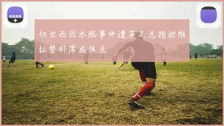 切尔西因水瓶事件遭英足总指控维拉替补席成焦点