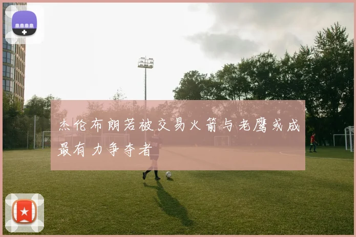杰伦布朗若被交易火箭与老鹰或成最有力争夺者