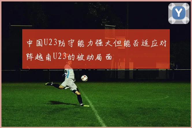 中国U23防守能力强大但能否适应对阵越南U23的被动局面