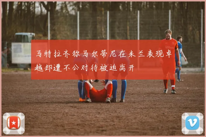 马特拉齐称马尔蒂尼在米兰表现卓越却遭不公对待被迫离开