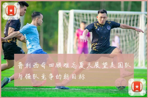 普利西奇回顾难忘夏天展望美国队与强队竞争的新目标