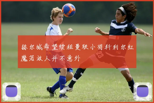 赫尔城希望续租曼联小将科利尔红魔若放人并不意外