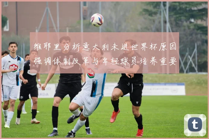 维耶里分析意大利未进世界杯原因强调体制改革与年轻球员培养重要性