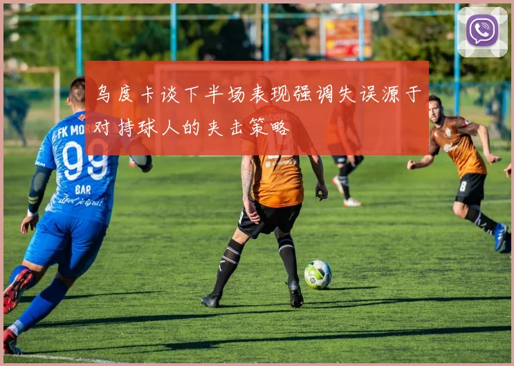 乌度卡谈下半场表现强调失误源于对持球人的夹击策略