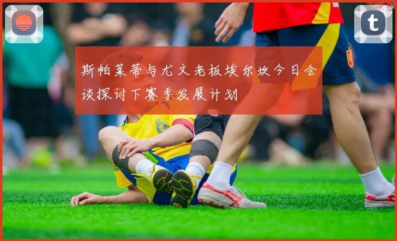 斯帕莱蒂与尤文老板埃尔坎今日会谈探讨下赛季发展计划