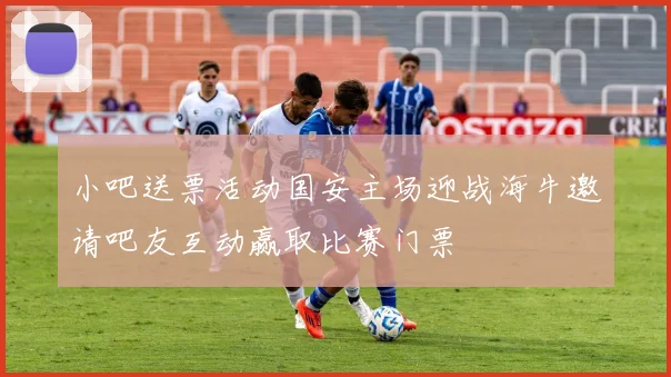 小吧送票活动国安主场迎战海牛邀请吧友互动赢取比赛门票