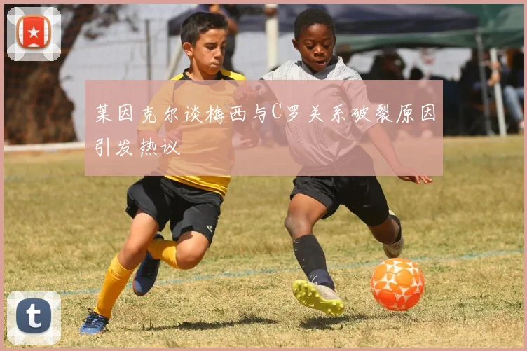 莱因克尔谈梅西与C罗关系破裂原因引发热议
