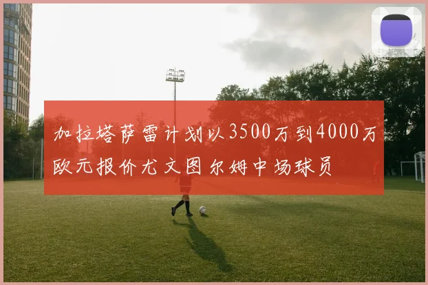 加拉塔萨雷计划以3500万到4000万欧元报价尤文图尔姆中场球员