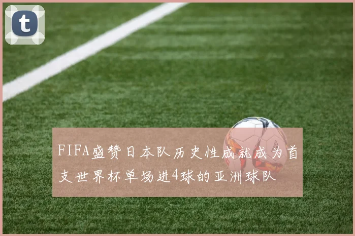FIFA盛赞日本队历史性成就成为首支世界杯单场进4球的亚洲球队