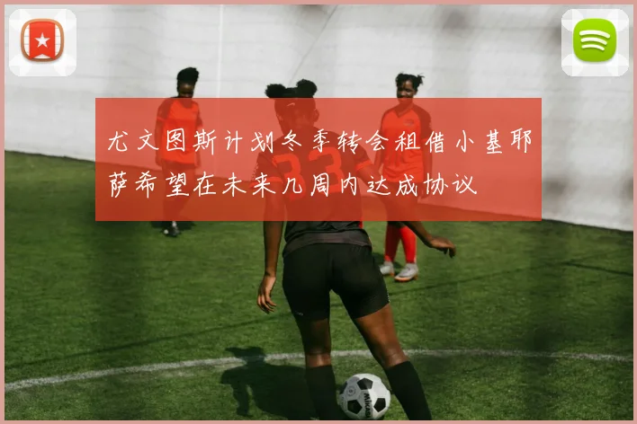 尤文图斯计划冬季转会租借小基耶萨希望在未来几周内达成协议