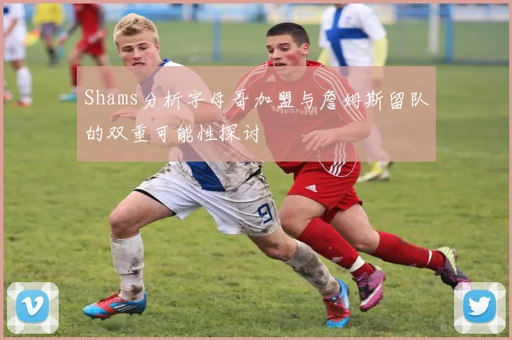 Shams分析字母哥加盟与詹姆斯留队的双重可能性探讨