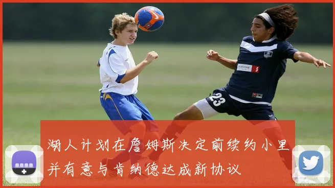 湖人计划在詹姆斯决定前续约小里并有意与肯纳德达成新协议